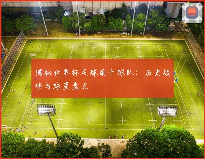揭秘世界杯足球前十球队：历史战绩与球星盘点