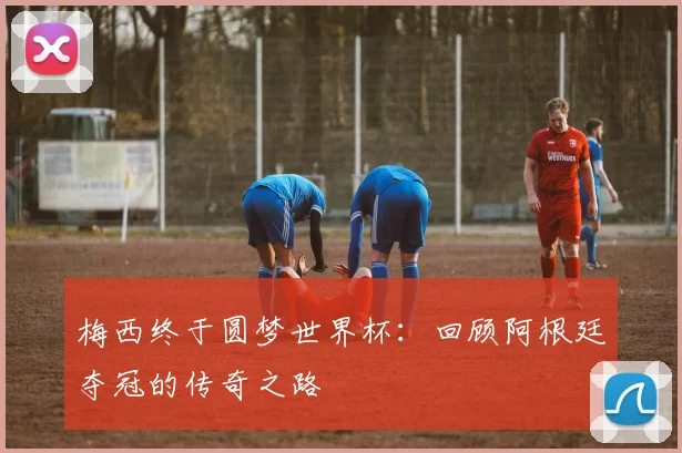 梅西终于圆梦世界杯：回顾阿根廷夺冠的传奇之路