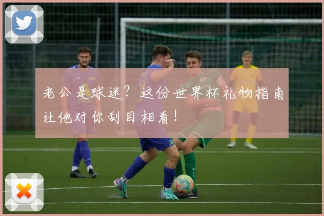 老公是球迷？这份世界杯礼物指南让他对你刮目相看！