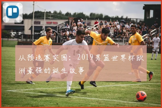 从预选赛突围：2019男篮世界杯欧洲豪强的诞生故事