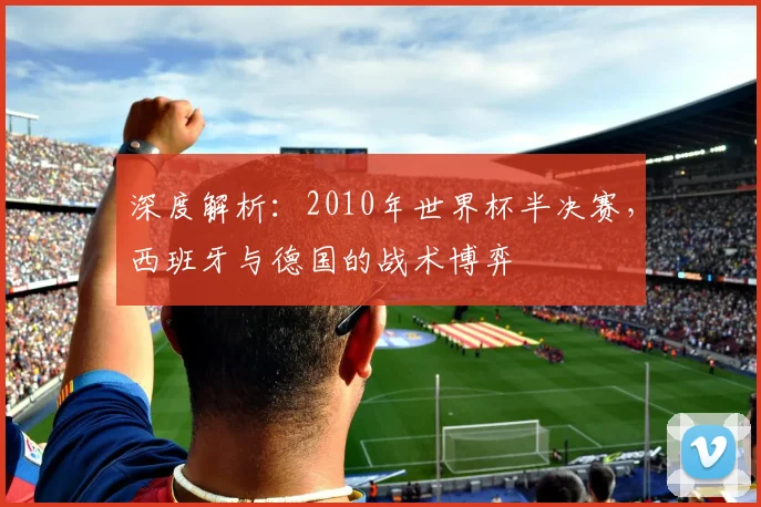 深度解析:2010年世界杯半决赛,西班牙与德国的战术博弈