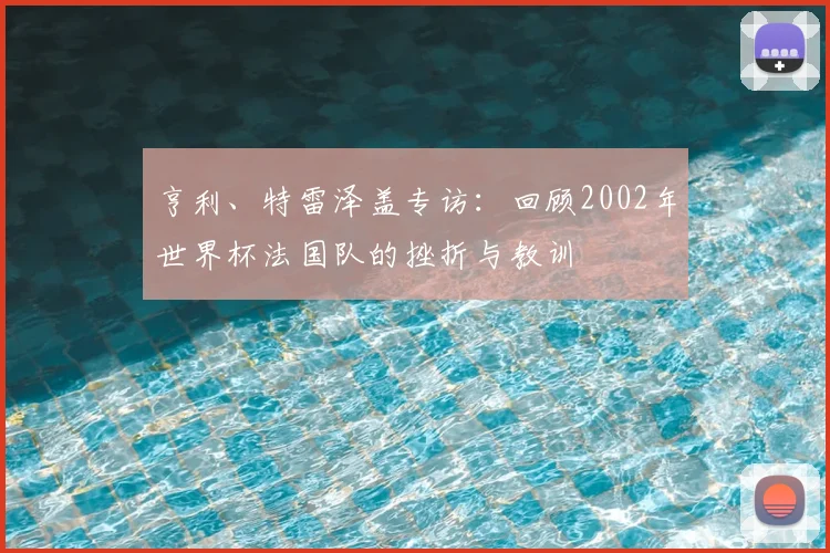 亨利、特雷泽盖专访：回顾2002年世界杯法国队的挫折与教训