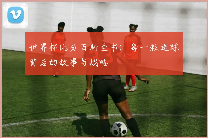 世界杯比分百科全书：每一粒进球背后的故事与战略