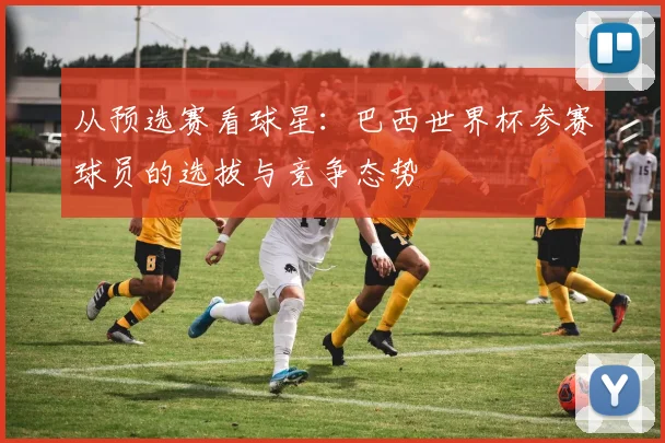从预选赛看球星：巴西世界杯参赛球员的选拔与竞争态势